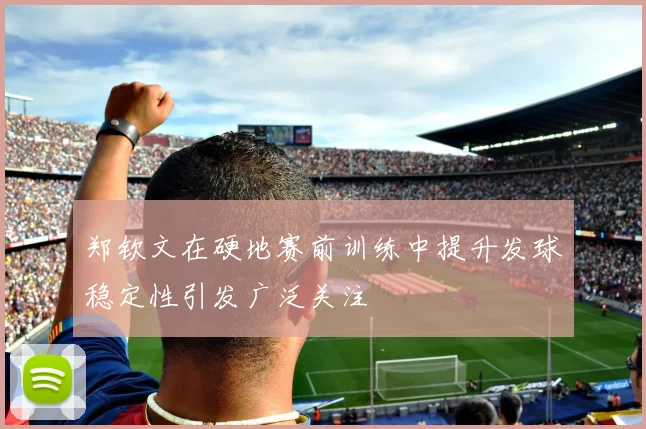 郑钦文在硬地赛前训练中提升发球稳定性引发广泛关注
