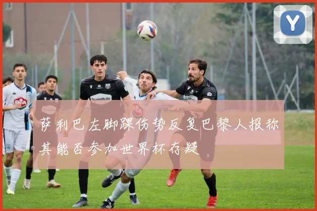 萨利巴左脚踝伤势反复巴黎人报称其能否参加世界杯存疑
