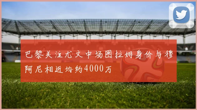 巴黎关注尤文中场图拉姆身价与穆阿尼相近均约4000万