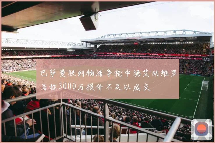 巴萨曼联利物浦争抢中场艾纳维罗马称3000万报价不足以成交