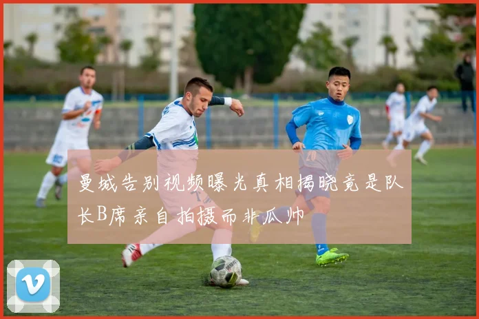 曼城告别视频曝光真相揭晓竟是队长B席亲自拍摄而非瓜帅