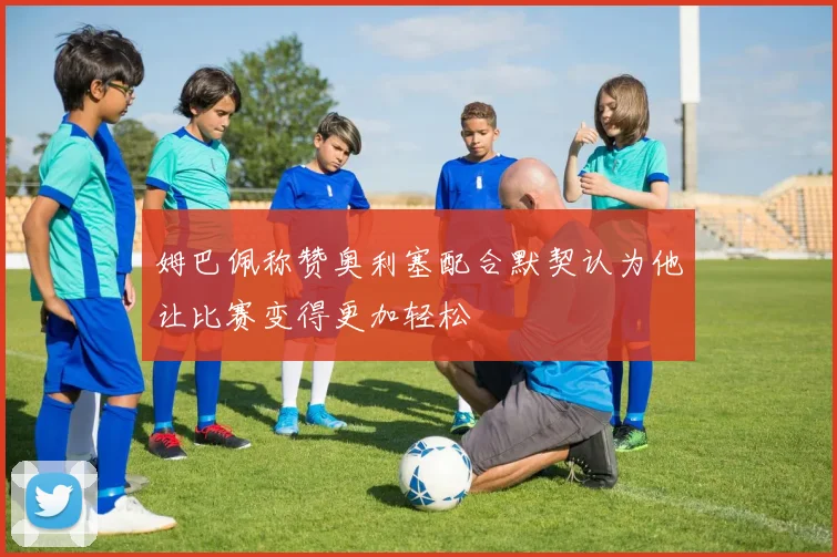 姆巴佩称赞奥利塞配合默契认为他让比赛变得更加轻松