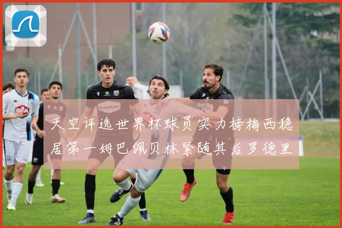 天空评选世界杯球员实力榜梅西稳居第一姆巴佩贝林紧随其后罗德里排名第十八