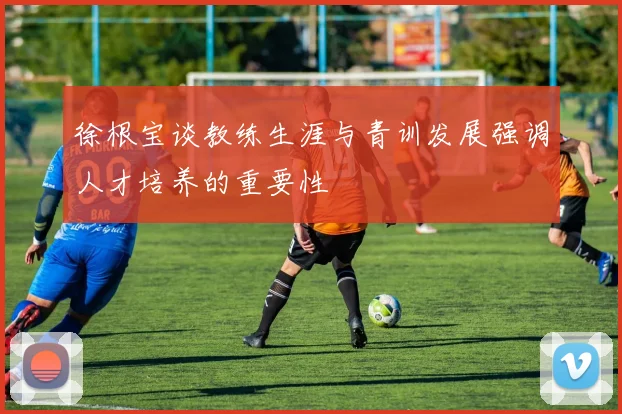 徐根宝谈教练生涯与青训发展强调人才培养的重要性