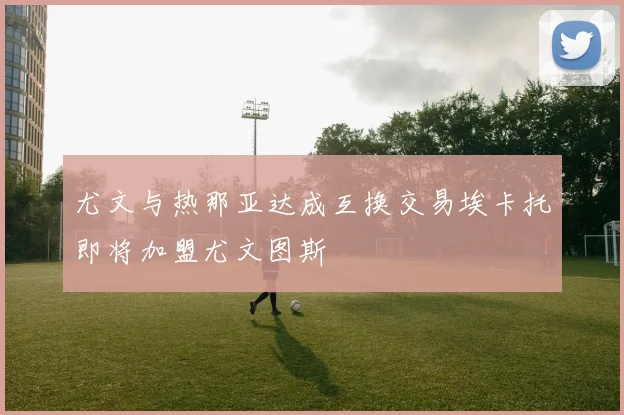 尤文与热那亚达成互换交易埃卡托即将加盟尤文图斯