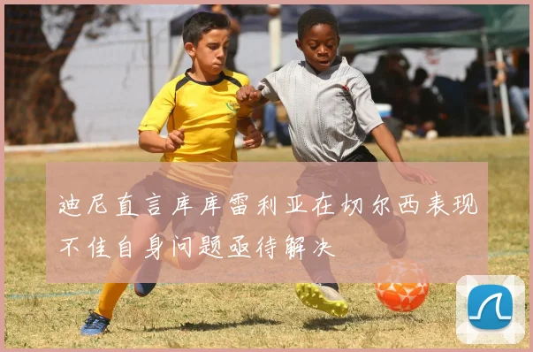 迪尼直言库库雷利亚在切尔西表现不佳自身问题亟待解决
