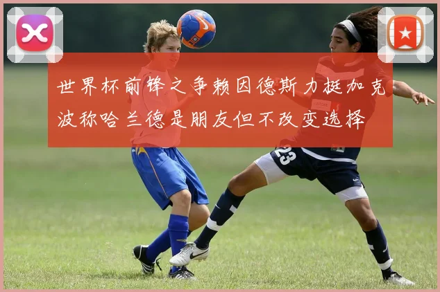 世界杯前锋之争赖因德斯力挺加克波称哈兰德是朋友但不改变选择