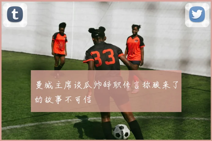 曼城主席谈瓜帅辞职传言称狼来了的故事不可信