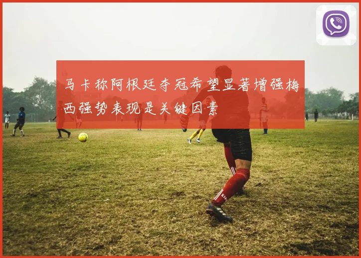 马卡称阿根廷夺冠希望显著增强梅西强势表现是关键因素