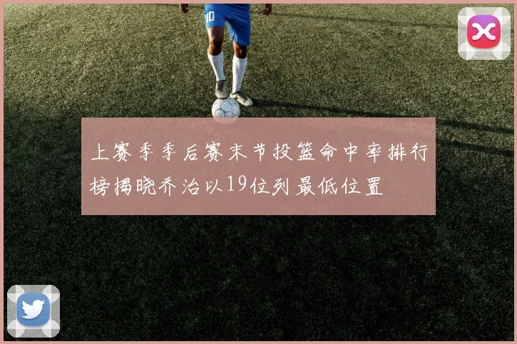 上赛季季后赛末节投篮命中率排行榜揭晓乔治以19位列最低位置