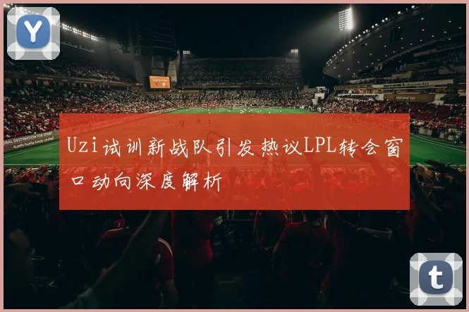 Uzi试训新战队引发热议LPL转会窗口动向深度解析