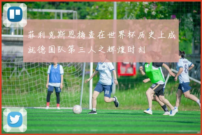 菲利克斯恩梅查在世界杯历史上成就德国队第三人之辉煌时刻