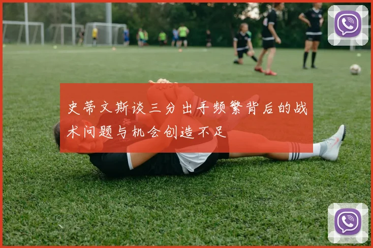 史蒂文斯谈三分出手频繁背后的战术问题与机会创造不足