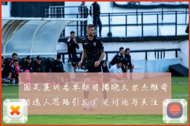 国足集训名单即将揭晓久尔杰维奇的选人思路引发广泛讨论与关注