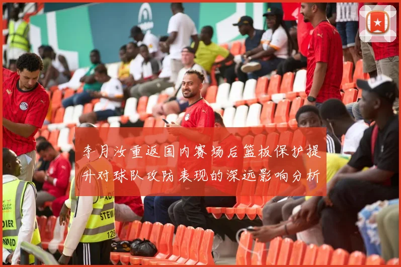 李月汝重返国内赛场后篮板保护提升对球队攻防表现的深远影响分析