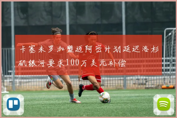 卡塞米罗加盟迈阿密计划延迟洛杉矶银河要求100万美元补偿
