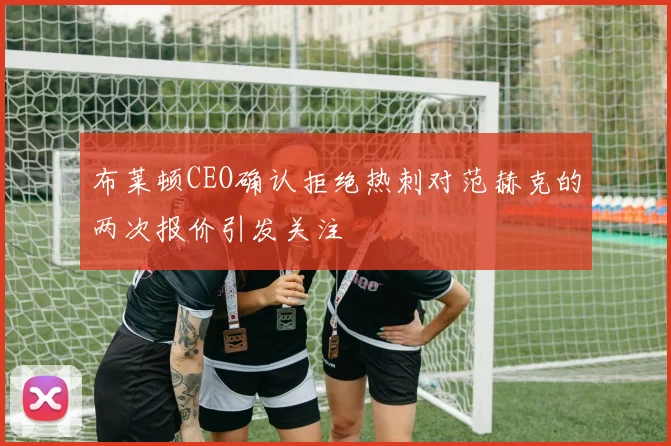 布莱顿CEO确认拒绝热刺对范赫克的两次报价引发关注