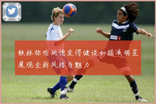 铁林称伦纳德变得健谈如摇滚明星展现全新风格与魅力
