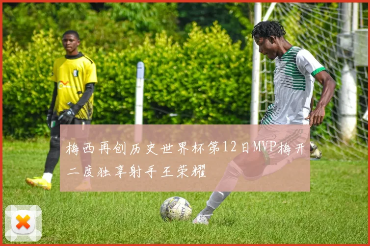 梅西再创历史世界杯第12日MVP梅开二度独享射手王荣耀