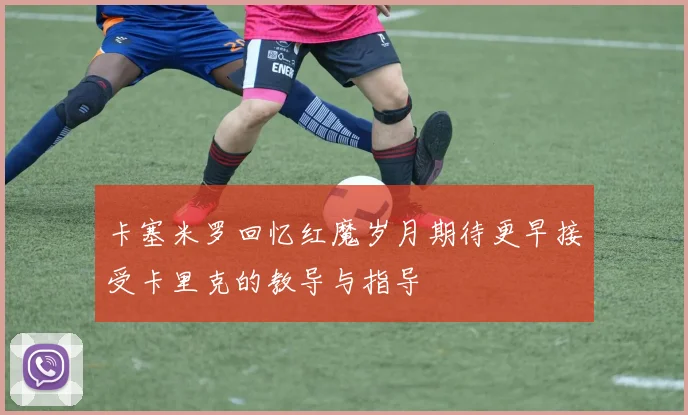 卡塞米罗回忆红魔岁月期待更早接受卡里克的教导与指导