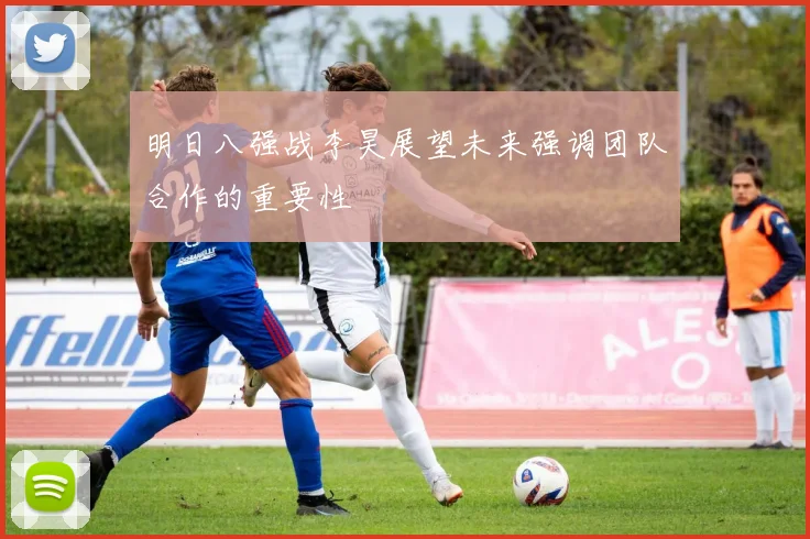 明日八强战李昊展望未来强调团队合作的重要性