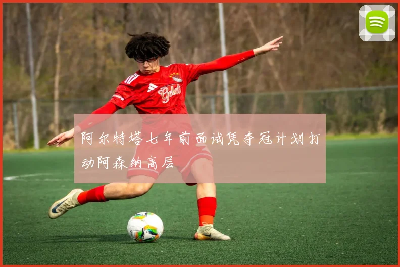 阿尔特塔七年前面试凭夺冠计划打动阿森纳高层