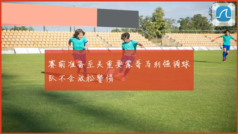 赛前准备至关重要蒙哥马利强调球队不会放松警惕