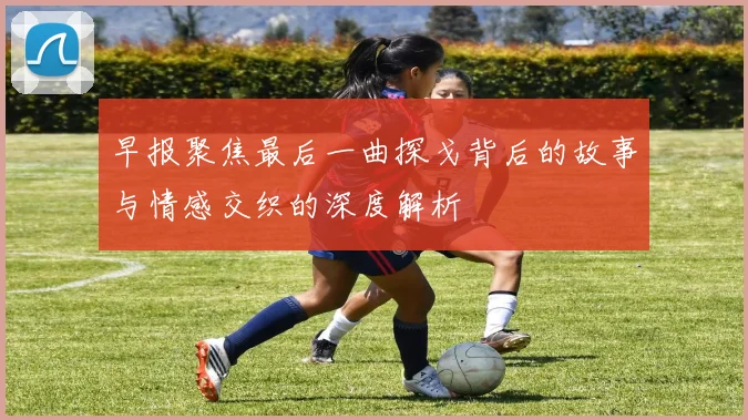 早报聚焦最后一曲探戈背后的故事与情感交织的深度解析