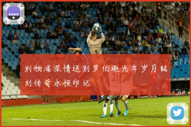 利物浦深情送别罗伯逊九年岁月铭刻传奇永恒印记