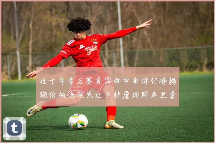 近十年季后赛真实命中率排行榜揭晓伦纳德领先杜兰特詹姆斯库里紧随其后